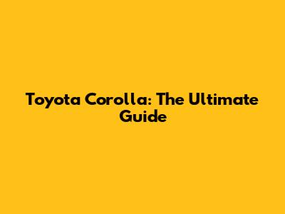 Toyota Corolla: The Ultimate Guide