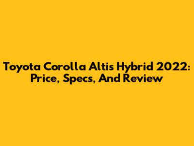 Toyota Corolla Altis Hybrid 2022: Price, Specs, And Review