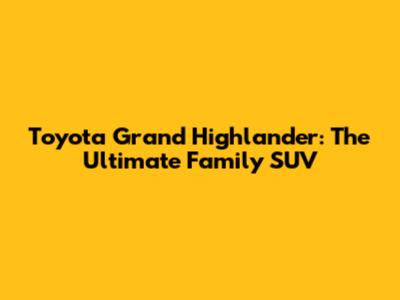 Toyota Grand Highlander: The Ultimate Family SUV
