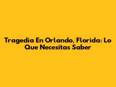Tragedia En Orlando, Florida: Lo Que Necesitas Saber