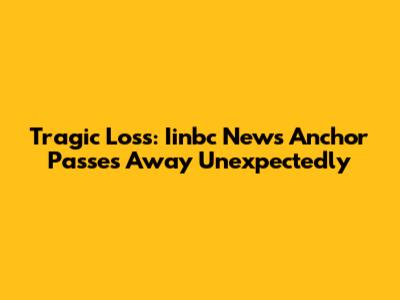 Tragic Loss: Iinbc News Anchor Passes Away Unexpectedly