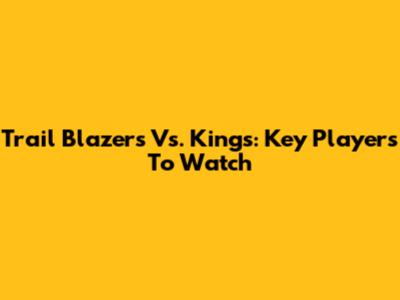Trail Blazers Vs. Kings: Key Players To Watch