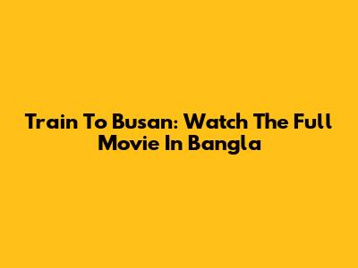 Train To Busan: Watch The Full Movie In Bangla