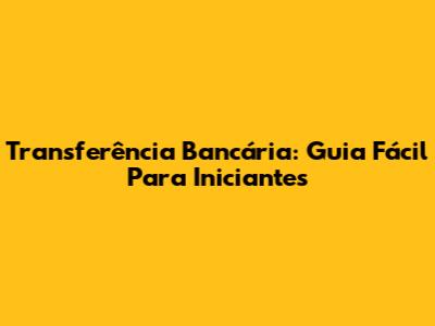 Transferência Bancária: Guia Fácil Para Iniciantes