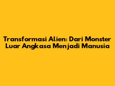 Transformasi Alien: Dari Monster Luar Angkasa Menjadi Manusia
