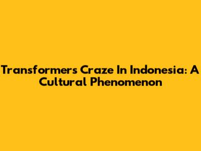 Transformers Craze In Indonesia: A Cultural Phenomenon