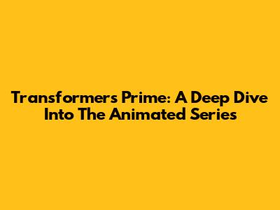 Transformers Prime: A Deep Dive Into The Animated Series