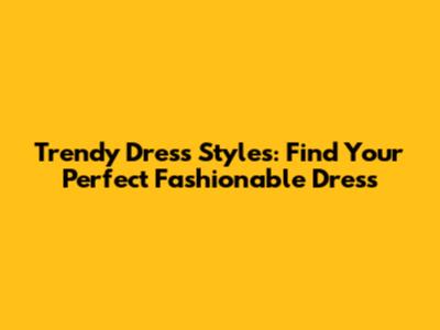 Trendy Dress Styles: Find Your Perfect Fashionable Dress