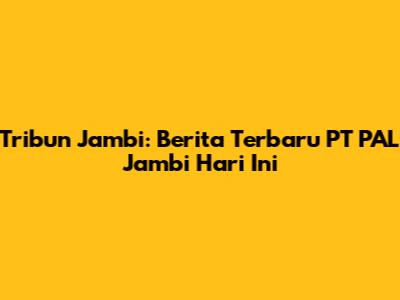 Tribun Jambi: Berita Terbaru PT PAL Jambi Hari Ini