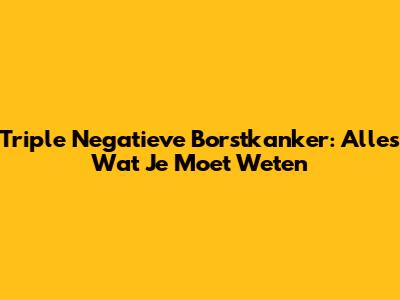 Triple Negatieve Borstkanker: Alles Wat Je Moet Weten
