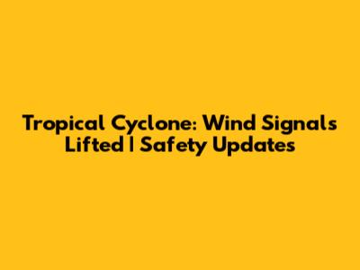 Tropical Cyclone: Wind Signals Lifted | Safety Updates