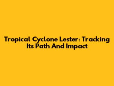 Tropical Cyclone Lester: Tracking Its Path And Impact