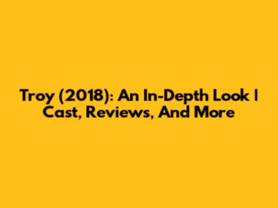 Troy (2018): An In-Depth Look | Cast, Reviews, And More