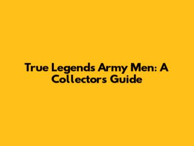 True Legends Army Men: A Collector's Guide
