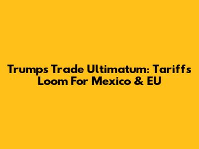 Trump's Trade Ultimatum: Tariffs Loom For Mexico & EU