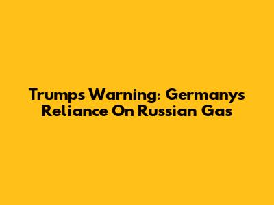 Trump's Warning: Germany's Reliance On Russian Gas
