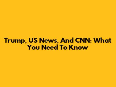 Trump, US News, And CNN: What You Need To Know