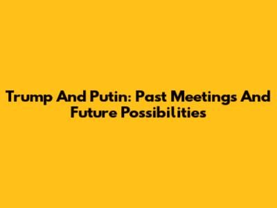 Trump And Putin: Past Meetings And Future Possibilities