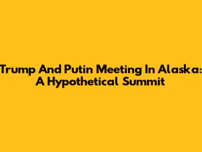 Trump And Putin Meeting In Alaska: A Hypothetical Summit