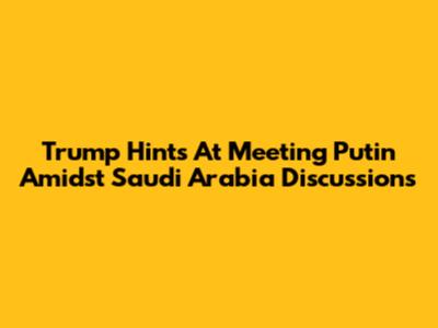 Trump Hints At Meeting Putin Amidst Saudi Arabia Discussions