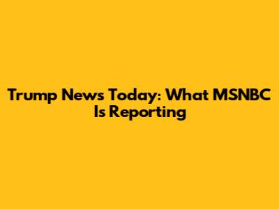 Trump News Today: What MSNBC Is Reporting