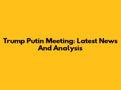 Trump Putin Meeting: Latest News And Analysis