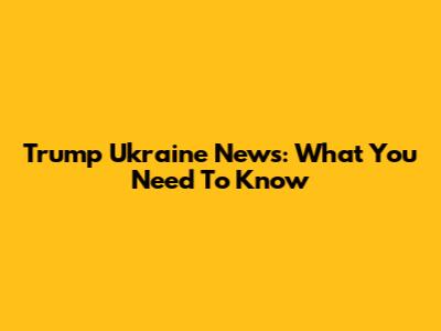 Trump Ukraine News: What You Need To Know