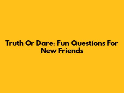 Truth Or Dare: Fun Questions For New Friends