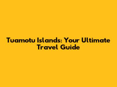 Tuamotu Islands: Your Ultimate Travel Guide