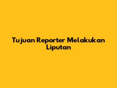 Tujuan Reporter Melakukan Liputan