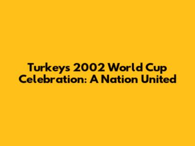 Turkey's 2002 World Cup Celebration: A Nation United
