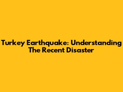 Turkey Earthquake: Understanding The Recent Disaster