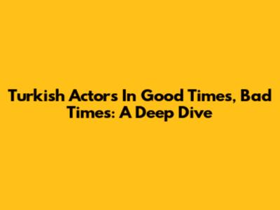 Turkish Actors In Good Times, Bad Times: A Deep Dive
