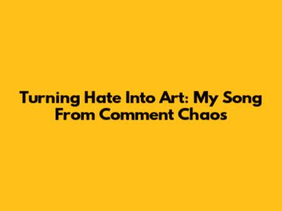 Turning Hate Into Art: My Song From Comment Chaos
