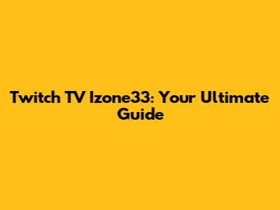 Twitch TV Izone33: Your Ultimate Guide