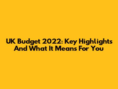 UK Budget 2022: Key Highlights And What It Means For You