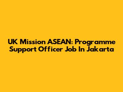 UK Mission ASEAN: Programme Support Officer Job In Jakarta