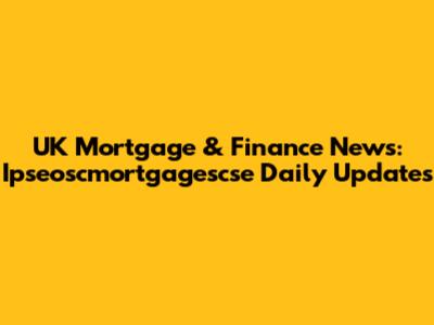 UK Mortgage & Finance News: Ipseoscmortgagescse Daily Updates