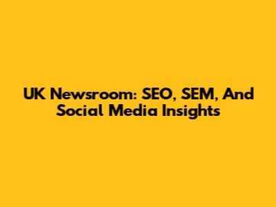 UK Newsroom: SEO, SEM, And Social Media Insights