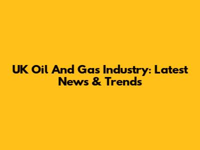 UK Oil And Gas Industry: Latest News & Trends