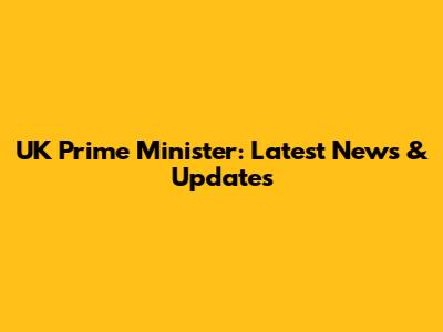 UK Prime Minister: Latest News & Updates