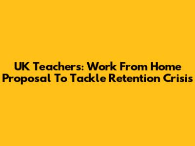 UK Teachers: Work From Home Proposal To Tackle Retention Crisis