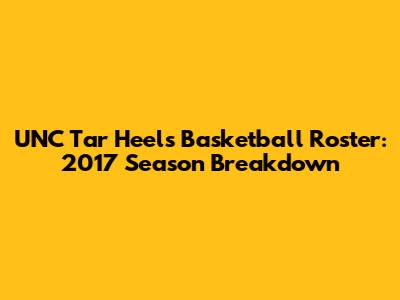 UNC Tar Heels Basketball Roster: 2017 Season Breakdown