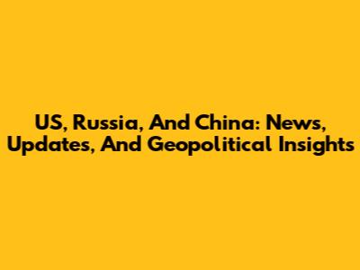 US, Russia, And China: News, Updates, And Geopolitical Insights