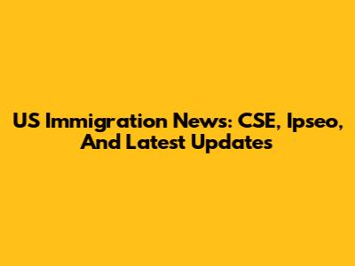 US Immigration News: CSE, Ipseo, And Latest Updates