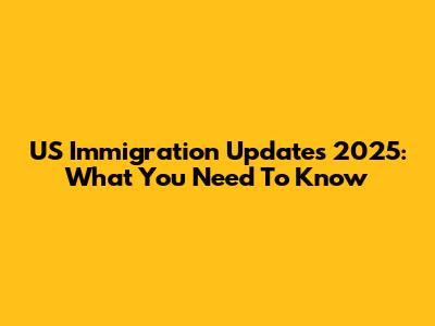 US Immigration Updates 2025: What You Need To Know