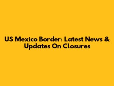 US Mexico Border: Latest News & Updates On Closures