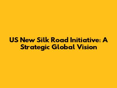 US New Silk Road Initiative: A Strategic Global Vision