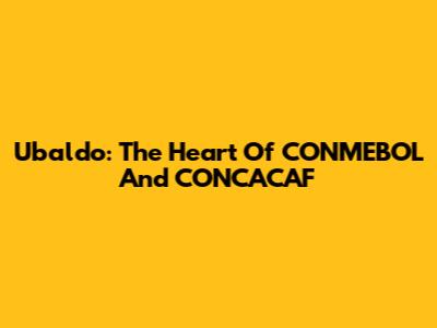 Ubaldo: The Heart Of CONMEBOL And CONCACAF