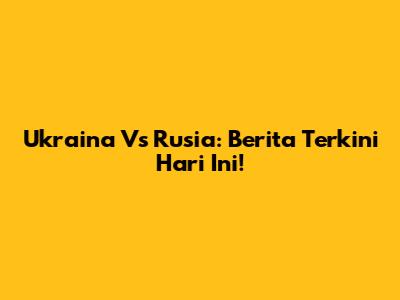 Ukraina Vs Rusia: Berita Terkini Hari Ini!